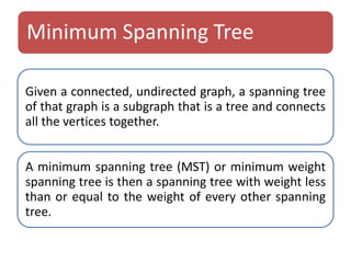 Minimum Spanning Tree 
Given a connected, undirected graph, a spanning tree 
of that graph is a subgraph that is a tree and connects 
all the vertices together. 
A minimum spanning tree (MST) or minimum weight 
spanning tree is then a spanning tree with weight less 
than or equal to the weight of every other spanning 
tree. 
 