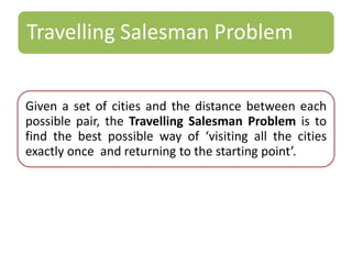 Travelling Salesman Problem 
Given a set of cities and the distance between each 
possible pair, the Travelling Salesman Problem is to 
find the best possible way of ‘visiting all the cities 
exactly once and returning to the starting point’. 
 