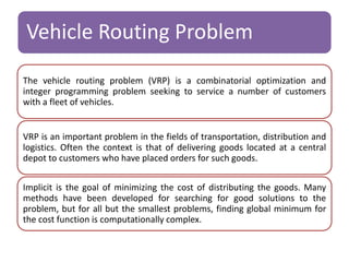 Vehicle Routing Problem 
The vehicle routing problem (VRP) is a combinatorial optimization and 
integer programming problem seeking to service a number of customers 
with a fleet of vehicles. 
VRP is an important problem in the fields of transportation, distribution and 
logistics. Often the context is that of delivering goods located at a central 
depot to customers who have placed orders for such goods. 
Implicit is the goal of minimizing the cost of distributing the goods. Many 
methods have been developed for searching for good solutions to the 
problem, but for all but the smallest problems, finding global minimum for 
the cost function is computationally complex. 
 