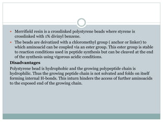 Merrifield resin is a crosslinked polystyrene beads where styrene is
crosslinked with 1% divinyl benzene.
 The beads are deivatized with a chloromethyl group ( anchor or linker) to
which aminoacid can be coupled via an ester group. This ester group is stable
to reaction conditions used in peptide synthesis but can be cleaved at the end
of the synthesis using vigorous acidic conditions.
Disadvantages
Polystyrene bead is hydrophobic and the growing polypeptide chain is
hydrophilic. Thus the growing peptide chain is not solvated and folds on itself
forming internal H-bonds. This inturn hinders the access of further aminoacids
to the exposed end of the growing chain.
 