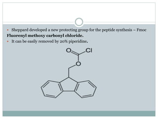  Sheppard developed a new protecting group for the peptide synthesis – Fmoc
Fluorenyl methoxy carbonyl chloride.
 It can be easily removed by 20% piperidine.
 