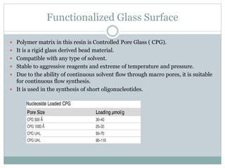 Functionalized Glass Surface
 Polymer matrix in this resin is Controlled Pore Glass ( CPG).
 It is a rigid glass derived bead material.
 Compatible with any type of solvent.
 Stable to aggressive reagents and extreme of temperature and pressure.
 Due to the ability of continuous solvent flow through macro pores, it is suitable
for continuous flow synthesis.
 It is used in the synthesis of short oligonucleotides.
 