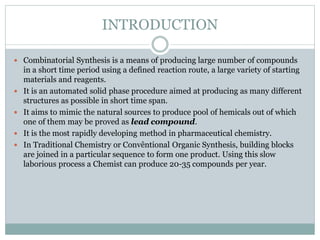 INTRODUCTION
 Combinatorial Synthesis is a means of producing large number of compounds
in a short time period using a defined reaction route, a large variety of starting
materials and reagents.
 It is an automated solid phase procedure aimed at producing as many different
structures as possible in short time span.
 It aims to mimic the natural sources to produce pool of hemicals out of which
one of them may be proved as lead compound.
 It is the most rapidly developing method in pharmaceutical chemistry.
 In Traditional Chemistry or Convêntional Organic Synthesis, building blocks
are joined in a particular sequence to form one product. Using this slow
laborious process a Chemist can produce 20-35 compounds per year.
 