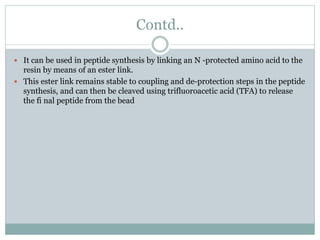 Contd..
 It can be used in peptide synthesis by linking an N -protected amino acid to the
resin by means of an ester link.
 This ester link remains stable to coupling and de-protection steps in the peptide
synthesis, and can then be cleaved using trifluoroacetic acid (TFA) to release
the fi nal peptide from the bead
 