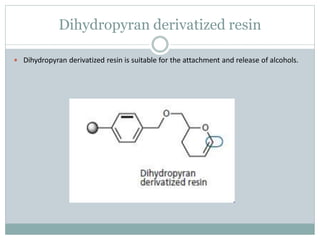 Dihydropyran derivatized resin
 Dihydropyran derivatized resin is suitable for the attachment and release of alcohols.
 