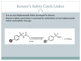 Kenner’s Safety Catch Linker
 It is an acyl Sulphonamide linker developed by Kenner
 Kenner’s Safety catch linker is activated by methylation of acyl sulphonamide
before nucleophilic cleavage.
 