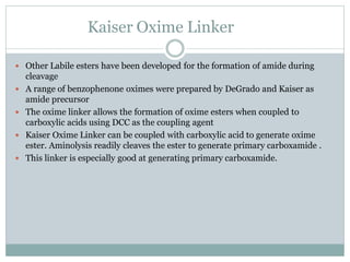 Kaiser Oxime Linker
 Other Labile esters have been developed for the formation of amide during
cleavage
 A range of benzophenone oximes were prepared by DeGrado and Kaiser as
amide precursor
 The oxime linker allows the formation of oxime esters when coupled to
carboxylic acids using DCC as the coupling agent
 Kaiser Oxime Linker can be coupled with carboxylic acid to generate oxime
ester. Aminolysis readily cleaves the ester to generate primary carboxamide .
 This linker is especially good at generating primary carboxamide.
 