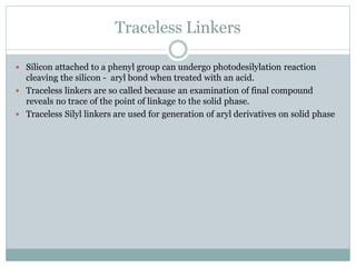 Traceless Linkers
 Silicon attached to a phenyl group can undergo photodesilylation reaction
cleaving the silicon - aryl bond when treated with an acid.
 Traceless linkers are so called because an examination of final compound
reveals no trace of the point of linkage to the solid phase.
 Traceless Silyl linkers are used for generation of aryl derivatives on solid phase
 