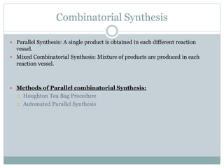 Combinatorial Synthesis
 Parallel Synthesis: A single product is obtained in each different reaction
vessel.
 Mixed Combinatorial Synthesis: Mixture of products are produced in each
reaction vessel.
 Methods of Parallel combinatorial Synthesis:
 Houghton Tea Bag Procedure
 Automated Parallel Synthesis
 