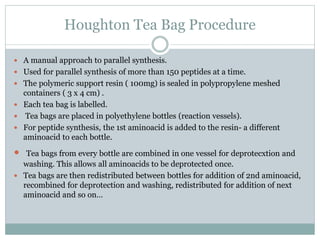 Houghton Tea Bag Procedure
 A manual approach to parallel synthesis.
 Used for parallel synthesis of more than 150 peptides at a time.
 The polymeric support resin ( 100mg) is sealed in polypropylene meshed
containers ( 3 x 4 cm) .
 Each tea bag is labelled.
 Tea bags are placed in polyethylene bottles (reaction vessels).
 For peptide synthesis, the 1st aminoacid is added to the resin- a different
aminoacid to each bottle.
 Tea bags from every bottle are combined in one vessel for deprotecxtion and
washing. This allows all aminoacids to be deprotected once.
 Tea bags are then redistributed between bottles for addition of 2nd aminoacid,
recombined for deprotection and washing, redistributed for addition of next
aminoacid and so on…
 