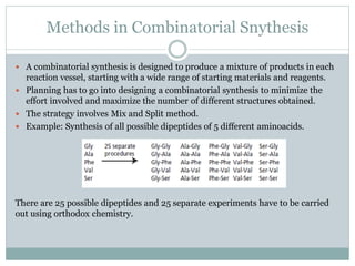 Methods in Combinatorial Snythesis
 A combinatorial synthesis is designed to produce a mixture of products in each
reaction vessel, starting with a wide range of starting materials and reagents.
 Planning has to go into designing a combinatorial synthesis to minimize the
effort involved and maximize the number of different structures obtained.
 The strategy involves Mix and Split method.
 Example: Synthesis of all possible dipeptides of 5 different aminoacids.
There are 25 possible dipeptides and 25 separate experiments have to be carried
out using orthodox chemistry.
 