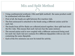 Mix and Split Method
 Using combinatorial synthesis ( Mix and Split method) the same product could
be synthesized with less effort .
 First of all, the beads are split between five reaction vials.
 The first aminoacid is attached to the beads using a different amino acid for
each vial.
 The beads from all five flasks are collected,mixed together, then split back into
the five vials. This means that each vial now has the same mixture.
 The second amino acid is now coupled with a different aminoacid being used
for each vial. Each vial now contains five different dipeptides with no one vial
containing the same dipeptide.
 Each of the five mixtures can now be tested for activity.
 