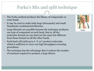 Furka’s Mix and split technique
 The Furka method produces the library of compounds on
resin beads.
 It may be used to make both large (thousands) and small
(hundreds) combinatorial libraries.
 Large libraries are possible because the technique produces
one type of compound on each bead, that is, all the
molecules formed on one bead are the same but different
from those formed on all the other beads.
 Each bead will yield up to 6 X 1013 product molecules,
which is sufficient to carry out high throughput screening
procedures.
 The technique has the advantage that it reduces the number
of reactions required to produce a large library.
 