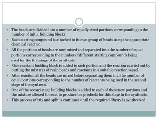  The beads are divided into a number of equally sized portions corresponding to the
number of initial building blocks.
 Each starting compound is attached to its own group of beads using the appropriate
chemical reaction.
 All the portions of beads are now mixed and separated into the number of equal
portions corresponding to the number of different starting compounds being
used for the first stage of the synthesis.
 One reactant building block is added to each portion and the reaction carried out by
putting the mixtures of resin beads and reactants in a suitable reaction vessel.
 After reaction all the beads are mixed before separating them into the number of
equal portions corresponding to the number of reactants being used in the second
stage of the synthesis.
 One of the second stage building blocks is added to each of these new portions and
the mixture allowed to react to produce the products for this stage in the synthesis.
 This process of mix and split is continued until the required library is synthesized
 