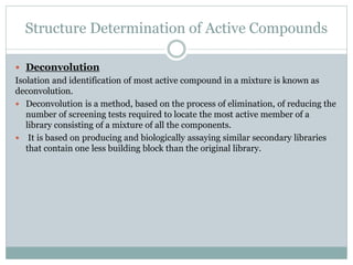 Structure Determination of Active Compounds
 Deconvolution
Isolation and identification of most active compound in a mixture is known as
deconvolution.
 Deconvolution is a method, based on the process of elimination, of reducing the
number of screening tests required to locate the most active member of a
library consisting of a mixture of all the components.
 It is based on producing and biologically assaying similar secondary libraries
that contain one less building block than the original library.
 