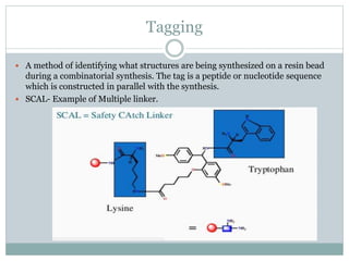 Tagging
 A method of identifying what structures are being synthesized on a resin bead
during a combinatorial synthesis. The tag is a peptide or nucleotide sequence
which is constructed in parallel with the synthesis.
 SCAL- Example of Multiple linker.
 