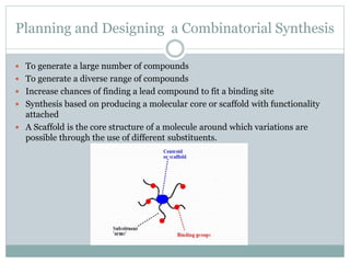Planning and Designing a Combinatorial Synthesis
 To generate a large number of compounds
 To generate a diverse range of compounds
 Increase chances of finding a lead compound to fit a binding site
 Synthesis based on producing a molecular core or scaffold with functionality
attached
 A Scaffold is the core structure of a molecule around which variations are
possible through the use of different substituents.
 