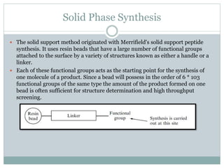 Solid Phase Synthesis
 The solid support method originated with Merrifield's solid support peptide
synthesis. It uses resin beads that have a large number of functional groups
attached to the surface by a variety of structures known as either a handle or a
linker.
 Each of these functional groups acts as the starting point for the synthesis of
one molecule of a product. Since a bead will possess in the order of 6 * 103
functional groups of the same type the amount of the product formed on one
bead is often sufficient for structure determination and high throughput
screening.
 