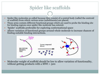 Spider like scaffolds
 Spider like molecules so called because they consist of a central body (called the centroid
or scaffold) from which various arms (substituents) are placed.
 These arms contain different functional groups which are used to probe the binding site
for binding regions once spider like molecule has entered.
 ‘Spider’ scaffolds preferable for exploring conformational space
 Allows variation of functional groups around whole molecule to increase chances of
finding suitable binding interactions.
 Molecular weight of scaffold should be low to allow variation of functionality,
without getting products with a MWt > 500
 