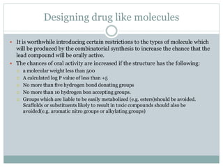 Designing drug like molecules
 It is worthwhile introducing certain restrictions to the types of molecule which
will be produced by the combinatorial synthesis to increase the chance that the
lead compound will be orally active.
 The chances of oral activity are increased if the structure has the following:
 a molecular weight less than 500
 A calculated log P value of less than +5
 No more than five hydrogen bond donating groups
 No more than 10 hydrogen bon accepting groups.
 Groups which are liable to be easily metabolized (e.g. esters)should be avoided.
Scaffolds or substituents likely to result in toxic compounds should also be
avoided(e.g. aromatic nitro groups or alkylating groups)
 