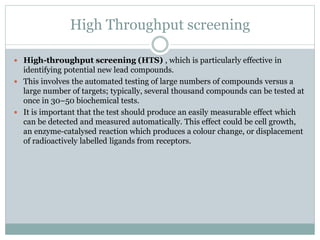 High Throughput screening
 High-throughput screening (HTS) , which is particularly effective in
identifying potential new lead compounds.
 This involves the automated testing of large numbers of compounds versus a
large number of targets; typically, several thousand compounds can be tested at
once in 30–50 biochemical tests.
 It is important that the test should produce an easily measurable effect which
can be detected and measured automatically. This effect could be cell growth,
an enzyme-catalysed reaction which produces a colour change, or displacement
of radioactively labelled ligands from receptors.
 