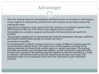 Advantages
 Since the starting material, intermediates, and final product are bound to a solid support,
excess reagents or unbound by-products from each reaction can be easily removed by
washing the resin;
 large excess of reagents can be used to drive the reactions to completion (greater than
99%) because of the ease with which excess reagent can be removed;
 intermediates in a reaction sequence are bound to the bead and do not need to be
purified;
 the polymeric support can be regenerated and reused if appropriate cleavage conditions
and suitable anchor/linker groups are chosen (see later);
 automation is possible;
 if a combinatorial synthesis is being carried out, a range of different starting materials
can be bound to separate beads. The beads can be mixed together such that all the
starting materials are treated with another agent in a single experiment. The starting
materials and products are still physically distinct, as they are bound to separate beads.
In most cases, mixing all the starting materials together in solution chemistry is a recipe
for disaster, with polymerizations and side reactions producing a tarry mess. The
individual beads can be separated at the end of the experiment to give individual
products.
 
