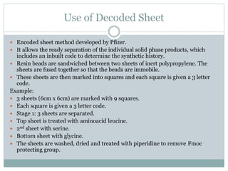 Use of Decoded Sheet
 Encoded sheet method developed by Pfizer.
 It allows the ready separation of the individual solid phase products, which
includes an inbuilt code to determine the synthetic history.
 Resin beads are sandwiched between two sheets of inert polypropylene. The
sheets are fused together so that the beads are immobile.
 These sheets are then marked into squares and each square is given a 3 letter
code.
Example:
 3 sheets (6cm x 6cm) are marked with 9 squares.
 Each square is given a 3 letter code.
 Stage 1: 3 sheets are separated.
 Top sheet is treated with aminoacid leucine.
 2nd sheet with serine.
 Bottom sheet with glycine.
 The sheets are washed, dried and treated with piperidine to remove Fmoc
protecting group.
 