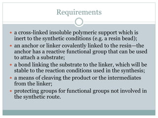 Requirements
 a cross-linked insoluble polymeric support which is
inert to the synthetic conditions (e.g. a resin bead);
 an anchor or linker covalently linked to the resin—the
anchor has a reactive functional group that can be used
to attach a substrate;
 a bond linking the substrate to the linker, which will be
stable to the reaction conditions used in the synthesis;
 a means of cleaving the product or the intermediates
from the linker;
 protecting groups for functional groups not involved in
the synthetic route.
 
