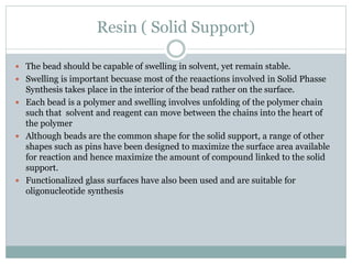 Resin ( Solid Support)
 The bead should be capable of swelling in solvent, yet remain stable.
 Swelling is important becuase most of the reaactions involved in Solid Phasse
Synthesis takes place in the interior of the bead rather on the surface.
 Each bead is a polymer and swelling involves unfolding of the polymer chain
such that solvent and reagent can move between the chains into the heart of
the polymer
 Although beads are the common shape for the solid support, a range of other
shapes such as pins have been designed to maximize the surface area available
for reaction and hence maximize the amount of compound linked to the solid
support.
 Functionalized glass surfaces have also been used and are suitable for
oligonucleotide synthesis
 