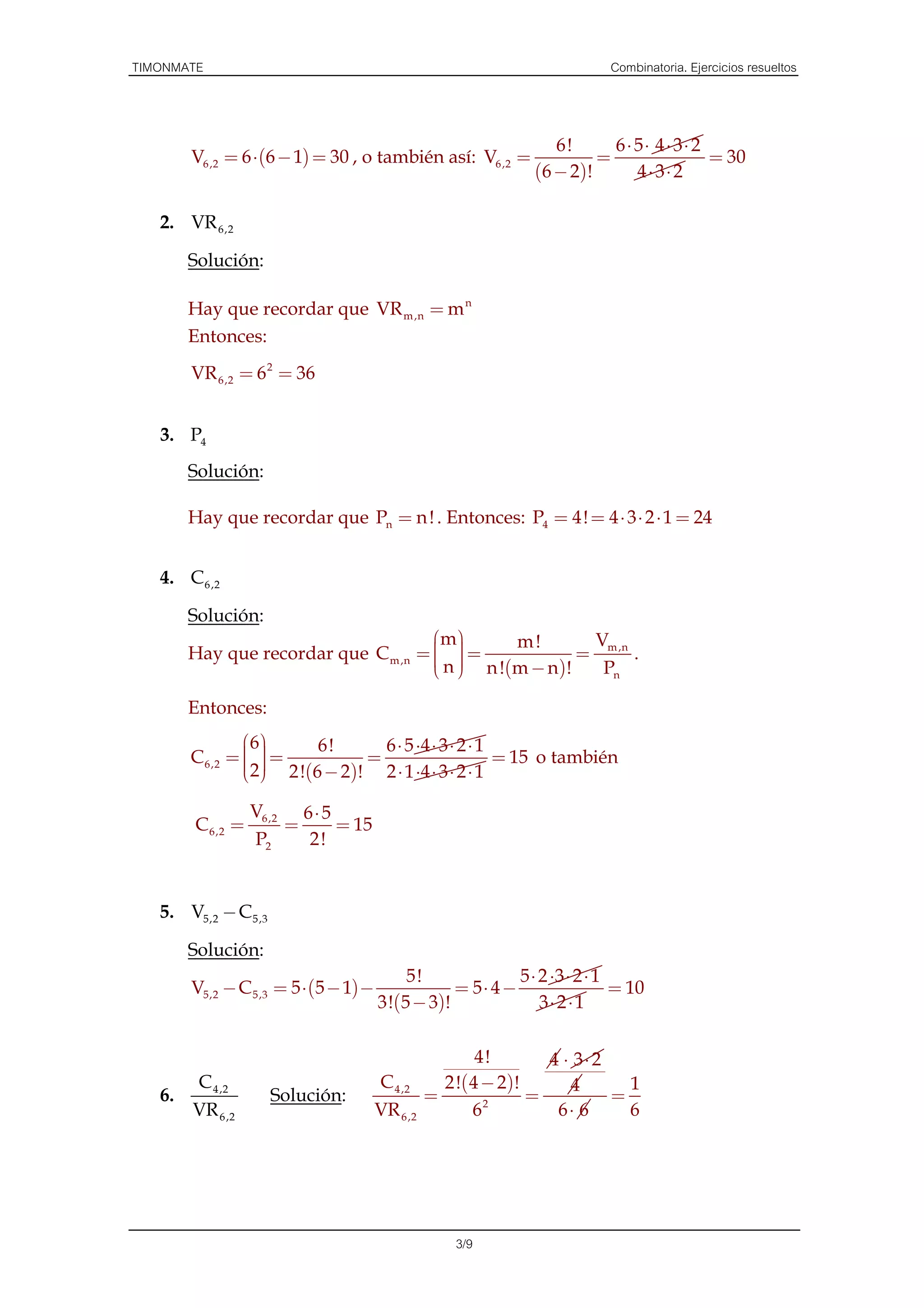 TIMONMATE                                                                 Combinatoria. Ejercicios resueltos



                                                                  6!        6 ⋅ 5⋅ 4 ⋅ 3⋅ 2
        V6 ,2 = 6 ⋅ (6 − 1) = 30 , o también así: V6 ,2 =                 =                 = 30
                                                               (6 − 2 ) !       4⋅ 3⋅ 2

   2. VR 6,2

        Solución:

        Hay que recordar que VR m ,n = m n
        Entonces:
        VR 6 ,2 = 6 2 = 36


   3. P4
        Solución:

        Hay que recordar que Pn = n ! . Entonces: P4 = 4! = 4 ⋅ 3 ⋅ 2 ⋅ 1 = 24


   4. C 6 ,2

        Solución:
                                      m        m!         V
                                       
        Hay que recordar que C m ,n =   =
                                       n  n !( m − n ) !
                                                           = m ,n .
                                                          Pn

        Entonces:
                 6     6!       6 ⋅ 5 ⋅4 ⋅ 3 ⋅ 2 ⋅ 1
                 
        C 6,2 =   =
                    2!(6 − 2)! = 2 ⋅ 1 ⋅4 ⋅ 3 ⋅ 2 ⋅ 1 = 15 o también
                 2
                 

                  V6,2 6 ⋅ 5
        C 6,2 =       =      = 15
                  P2    2!


   5. V5,2 − C 5,3

        Solución:
                                           5!              5 ⋅ 2 ⋅3 ⋅ 2 ⋅ 1
        V5,2 − C 5,3 = 5 ⋅ (5 − 1) −              = 5⋅ 4 −                  = 10
                                       3!(5 − 3)!              3⋅ 2 ⋅ 1

                                                        4!       4 ⋅ 3⋅ 2
        C 4 ,2                         C 4 ,2      2!( 4 − 2)!      4       1
   6.                Solución:                   =       2
                                                               =          =
        VR 6 ,2                        VR 6 ,2         6          6⋅ 6      6




                                                     3/9
 