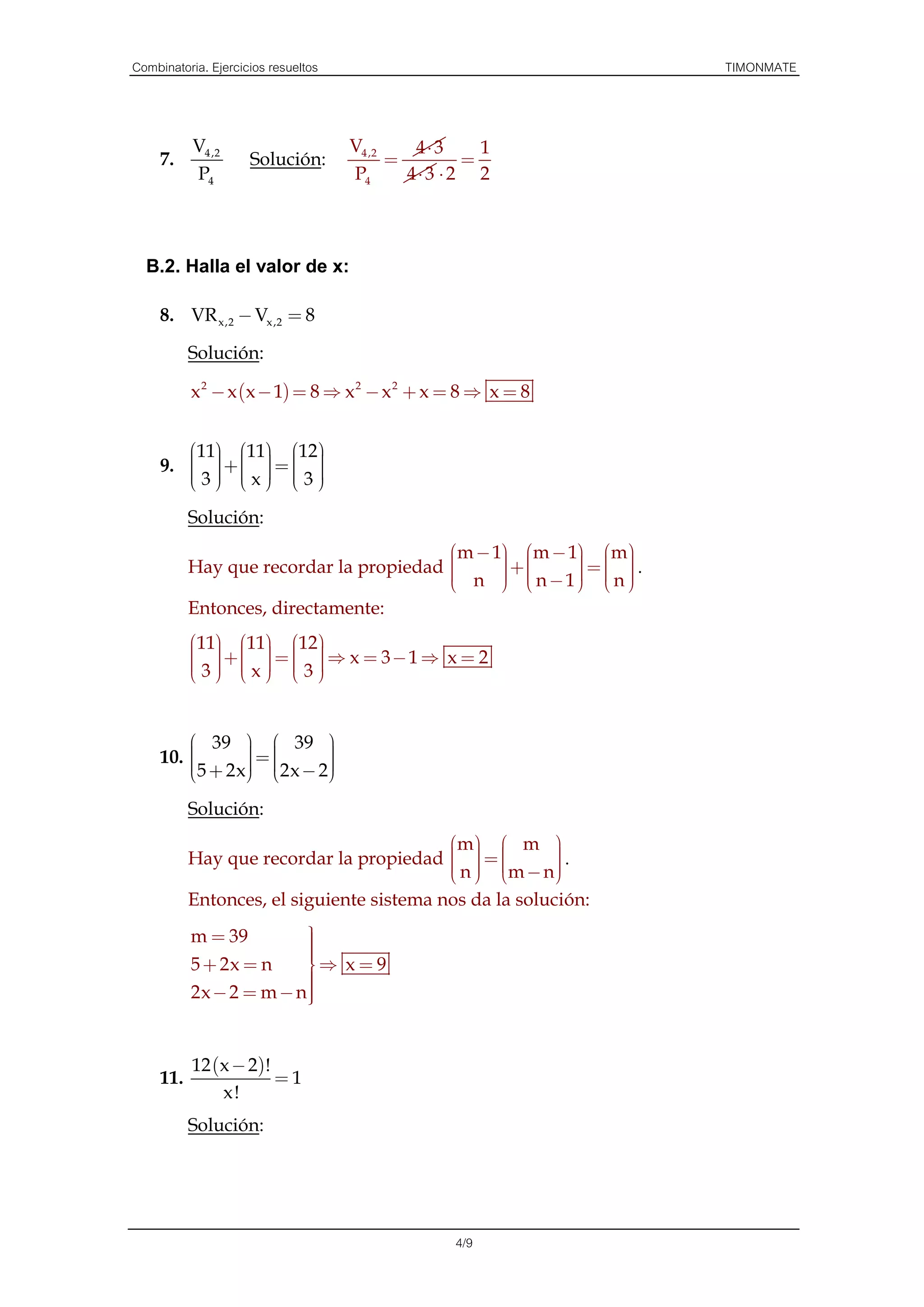 Combinatoria. Ejercicios resueltos                              TIMONMATE



           V4 ,2                     V4 ,2    4⋅ 3     1
     7.              Solución:             =         =
           P4                        P4      4⋅ 3 ⋅ 2 2



  B.2. Halla el valor de x:

     8. VR x,2 − Vx ,2 = 8

           Solución:

           x 2 − x (x − 1) = 8 ⇒ x 2 − x 2 + x = 8 ⇒ x = 8


        11 11 12
     9.     =  
         +    
             
           
        3 x 3
                    

           Solución:
                                         m − 1 m − 1 m
                                                        
           Hay que recordar la propiedad 
                                              +     = .
                                                           
                                                          
                                          n   n−1  n 
                                               
                                                       
                                                       
           Entonces, directamente:
           11 11 12
                
              +       
               =   ⇒ x = 3−1 ⇒ x = 2
           3 x 3
                 


          39   39 
                =      
     10. 
                       
         5 + 2x 2x − 2
                
                       
                         

           Solución:
                                           m   m 
           Hay que recordar la propiedad   = 
                                                      
                                                         .
                                             
                                            n  m − n 
                                                        
                                                         
           Entonces, el siguiente sistema nos da la solución:
           m = 39        
                         
                         
                         
           5 + 2x = n    ⇒ x = 9
                         
           2x − 2 = m − n
                         
                         
                         


           12 (x − 2)!
     11.               =1
               x!
           Solución:




                                                   4/9
 