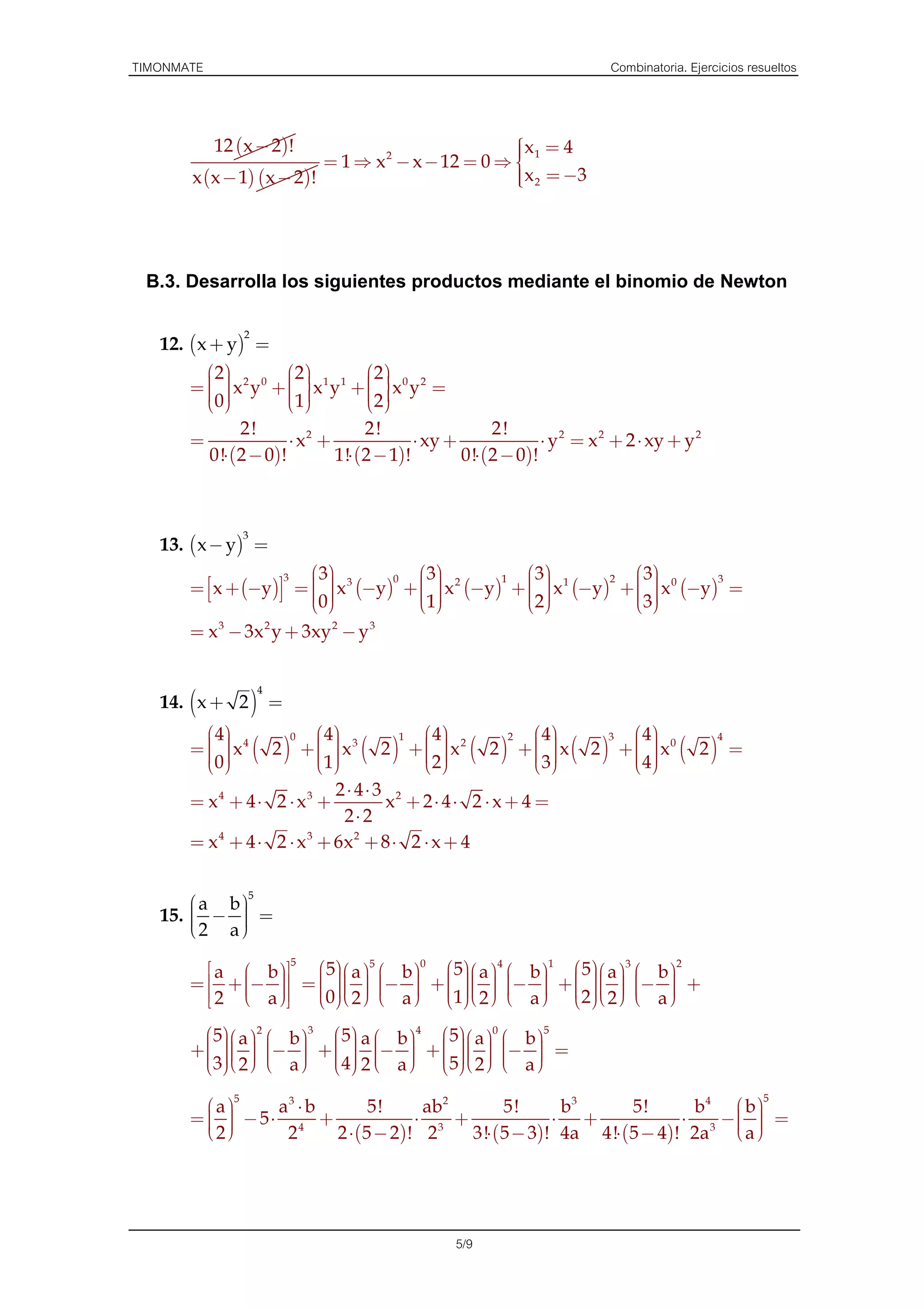 TIMONMATE                                                                   Combinatoria. Ejercicios resueltos



            12 (x − 2)!                            
                                                   x 1 = 4
                          = 1 ⇒ x 2 − x − 12 = 0 ⇒ 
                                                   
       x (x − 1) (x − 2)!                           x 2 = −3
                                                   
                                                   




 B.3. Desarrolla los siguientes productos mediante el binomio de Newton

                 2
   12. (x + y) =
         2         2         2 
       =   x2 y0 +   x1 y1 +   x0 y2 =
                             
          
         0
                     
                      1        2
                                  
                 2!                  2!                  2!
       =                 ⋅ x2 +              ⋅ xy +              ⋅ y 2 = x 2 + 2 ⋅ xy + y 2
            0!⋅ (2 − 0)!        1!⋅ (2 − 1)!        0!⋅ (2 − 0)!



                 3
   13. ( x − y) =
                      3  3            3             3            3
       =  x + (−y) =   x 3 (−y) +   x 2 (−y) +   x 1 (−y) +   x 0 (−y) =
                                                                   
                                     0              1              2              3
                          
                         0              
                                                                  
                                      1            2            3
       = x 3 − 3x 2 y + 3xy 2 − y 3


                      4
   14. (x + 2 ) =
          4        0   4        1   4        2   4       3   4        4
       =   x4 ( 2 ) +   x3 ( 2 ) +   x2 ( 2 ) +   x ( 2 ) +   x0 ( 2 ) =
                                                         
         0
                       
                         1            
                                       2             3
                                                                   
                                                                     4
                             2⋅ 4⋅ 3 2
       = x4 + 4 ⋅ 2 ⋅ x3 +          x + 2⋅ 4⋅ 2 ⋅ x + 4 =
                              2⋅ 2
       = x 4 + 4 ⋅ 2 ⋅ x 3 + 6x 2 + 8 ⋅ 2 ⋅ x + 4

                  5
       a b
   15.  −  =
       2 a
          
          
                      5               0                1                 2
           a  b     5 5      5 4 
                                                       5 3 
                                                                      
       =  + −  =   a  − b  +   a  − b  +   a  − b  +
                          
              
                  
                  
          2  a      
                                   
                                                  
                                                          
                                                                 
                        0 2   a  1 2   a  2 2   a 
                                                                 
                                                                        
                                                                        

         5 a 2  b 3  5 a  b 4  5 a 0  b 5
       +    −  +   −  +    −  =
                     
                                                
                                 
         3 2   a   4 2  a   5 2   a 
                                                     

            5                                                                                          5
         a     a3 ⋅ b       5!     ab 2       5!      b3      5!      b4  b 
       =   − 5⋅ 4 +
          
                                   ⋅ 3 +              ⋅ +             ⋅ 3 −  =
                                                                             
                                                                             
         2      2     2 ⋅ (5 − 2)! 2    3!⋅ ( 5 − 3)! 4a 4!⋅ (5 − 4)! 2a  a 




                                                   5/9
 