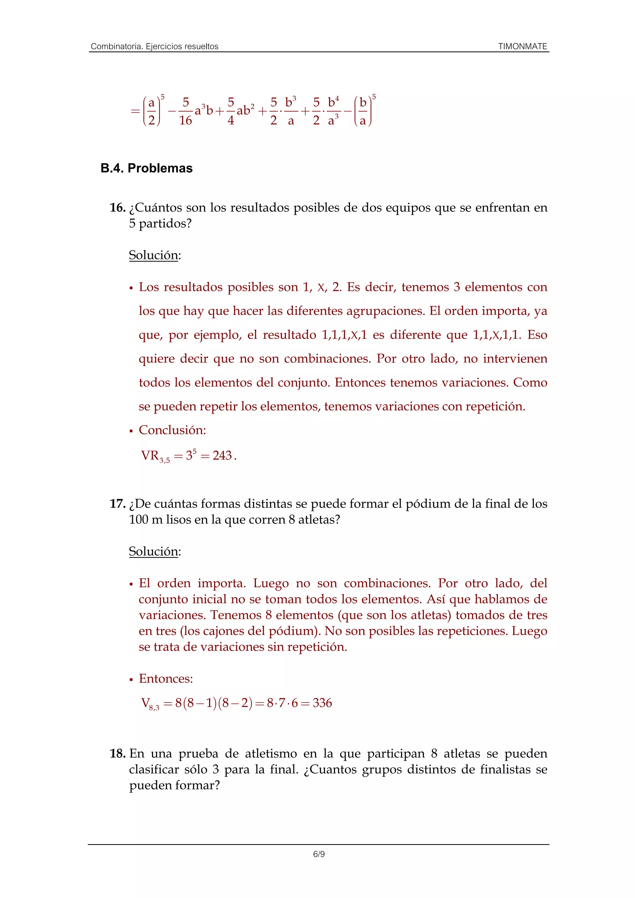 Combinatoria. Ejercicios resueltos                                          TIMONMATE


                 5                                       5
            a    5     5      5 b3 5 b4  b 
          =   − a 3 b + ab 2 + ⋅ + ⋅ 3 −  
                                         
             2  16     4      2 a 2 a a 


  B.4. Problemas


     16. ¿Cuántos son los resultados posibles de dos equipos que se enfrentan en
         5 partidos?

          Solución:

            Los resultados posibles son 1, X, 2. Es decir, tenemos 3 elementos con
            los que hay que hacer las diferentes agrupaciones. El orden importa, ya
            que, por ejemplo, el resultado 1,1,1,X,1 es diferente que 1,1,X,1,1. Eso
            quiere decir que no son combinaciones. Por otro lado, no intervienen
            todos los elementos del conjunto. Entonces tenemos variaciones. Como
            se pueden repetir los elementos, tenemos variaciones con repetición.
            Conclusión:
             VR 3,5 = 35 = 243 .


     17. ¿De cuántas formas distintas se puede formar el pódium de la final de los
         100 m lisos en la que corren 8 atletas?

          Solución:

            El orden importa. Luego no son combinaciones. Por otro lado, del
            conjunto inicial no se toman todos los elementos. Así que hablamos de
            variaciones. Tenemos 8 elementos (que son los atletas) tomados de tres
            en tres (los cajones del pódium). No son posibles las repeticiones. Luego
            se trata de variaciones sin repetición.

            Entonces:
             V8,3 = 8 (8 − 1)(8 − 2) = 8 ⋅ 7 ⋅ 6 = 336


     18. En una prueba de atletismo en la que participan 8 atletas se pueden
         clasificar sólo 3 para la final. ¿Cuantos grupos distintos de finalistas se
         pueden formar?




                                                 6/9
 