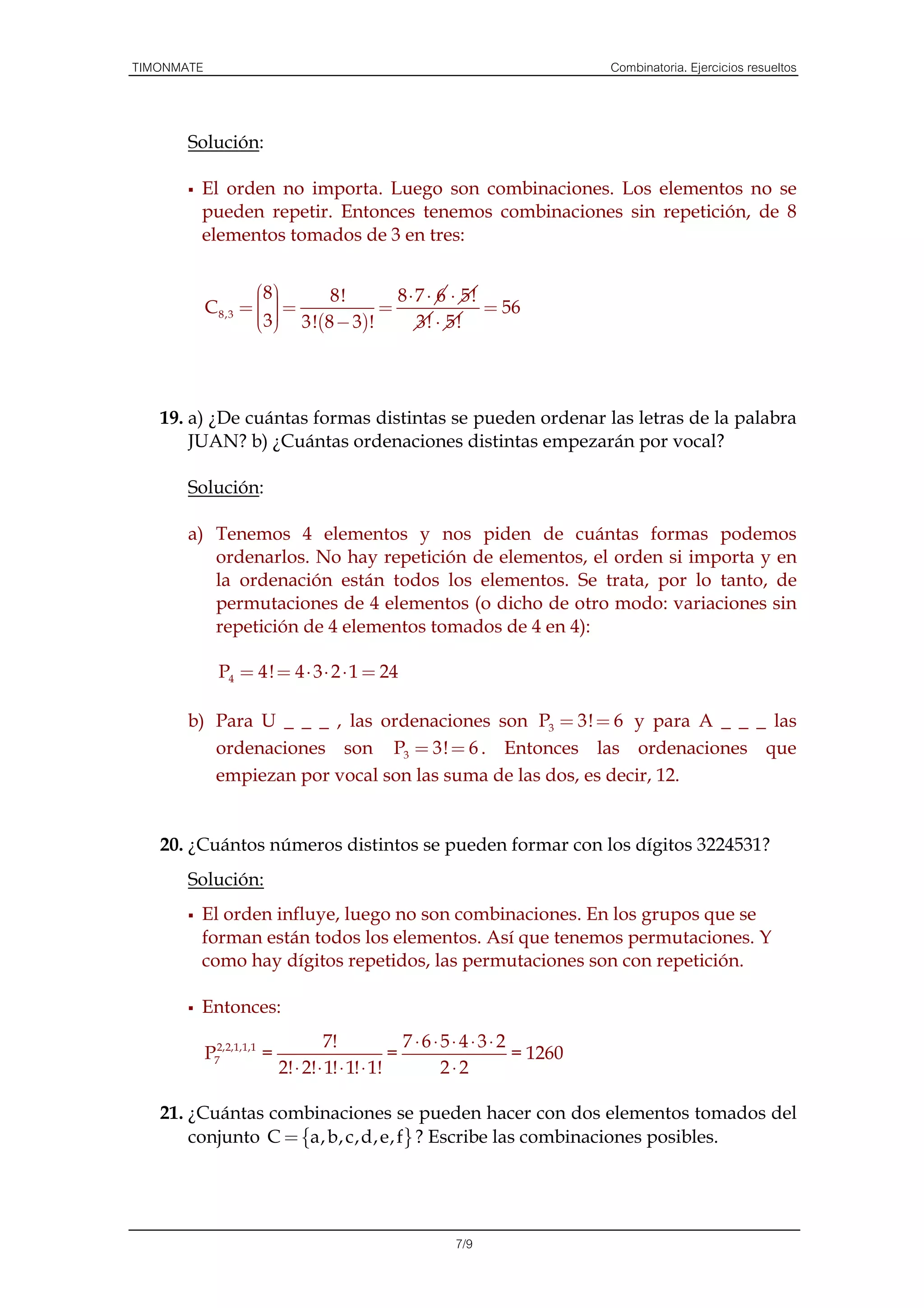TIMONMATE                                                                  Combinatoria. Ejercicios resueltos



       Solución:

        El orden no importa. Luego son combinaciones. Los elementos no se
        pueden repetir. Entonces tenemos combinaciones sin repetición, de 8
        elementos tomados de 3 en tres:


                     8    8!       8 ⋅ 7 ⋅ 6 ⋅ 5!
                     
            C 8,3 =   =
                       
                    3 3!(8 − 3)!
                                   =                = 56
                                       3! ⋅ 5!




   19. a) ¿De cuántas formas distintas se pueden ordenar las letras de la palabra
       JUAN? b) ¿Cuántas ordenaciones distintas empezarán por vocal?

       Solución:

       a) Tenemos 4 elementos y nos piden de cuántas formas podemos
          ordenarlos. No hay repetición de elementos, el orden si importa y en
          la ordenación están todos los elementos. Se trata, por lo tanto, de
          permutaciones de 4 elementos (o dicho de otro modo: variaciones sin
          repetición de 4 elementos tomados de 4 en 4):

              P4 = 4! = 4 ⋅ 3 ⋅ 2 ⋅ 1 = 24

       b) Para U _ _ _ , las ordenaciones son P3 = 3! = 6 y para A _ _ _ las
          ordenaciones son P3 = 3! = 6 . Entonces las ordenaciones que
          empiezan por vocal son las suma de las dos, es decir, 12.


   20. ¿Cuántos números distintos se pueden formar con los dígitos 3224531?
       Solución:
        El orden influye, luego no son combinaciones. En los grupos que se
        forman están todos los elementos. Así que tenemos permutaciones. Y
        como hay dígitos repetidos, las permutaciones son con repetición.

        Entonces:
                                     7!              7 ⋅6⋅5⋅4⋅3⋅2
            P72,2,1,1,1 =                          =              = 1260
                            2! ⋅ 2! ⋅ 1! ⋅ 1! ⋅ 1!        2⋅2

   21. ¿Cuántas combinaciones se pueden hacer con dos elementos tomados del
       conjunto C = {a, b, c,d, e, f } ? Escribe las combinaciones posibles.




                                                       7/9
 