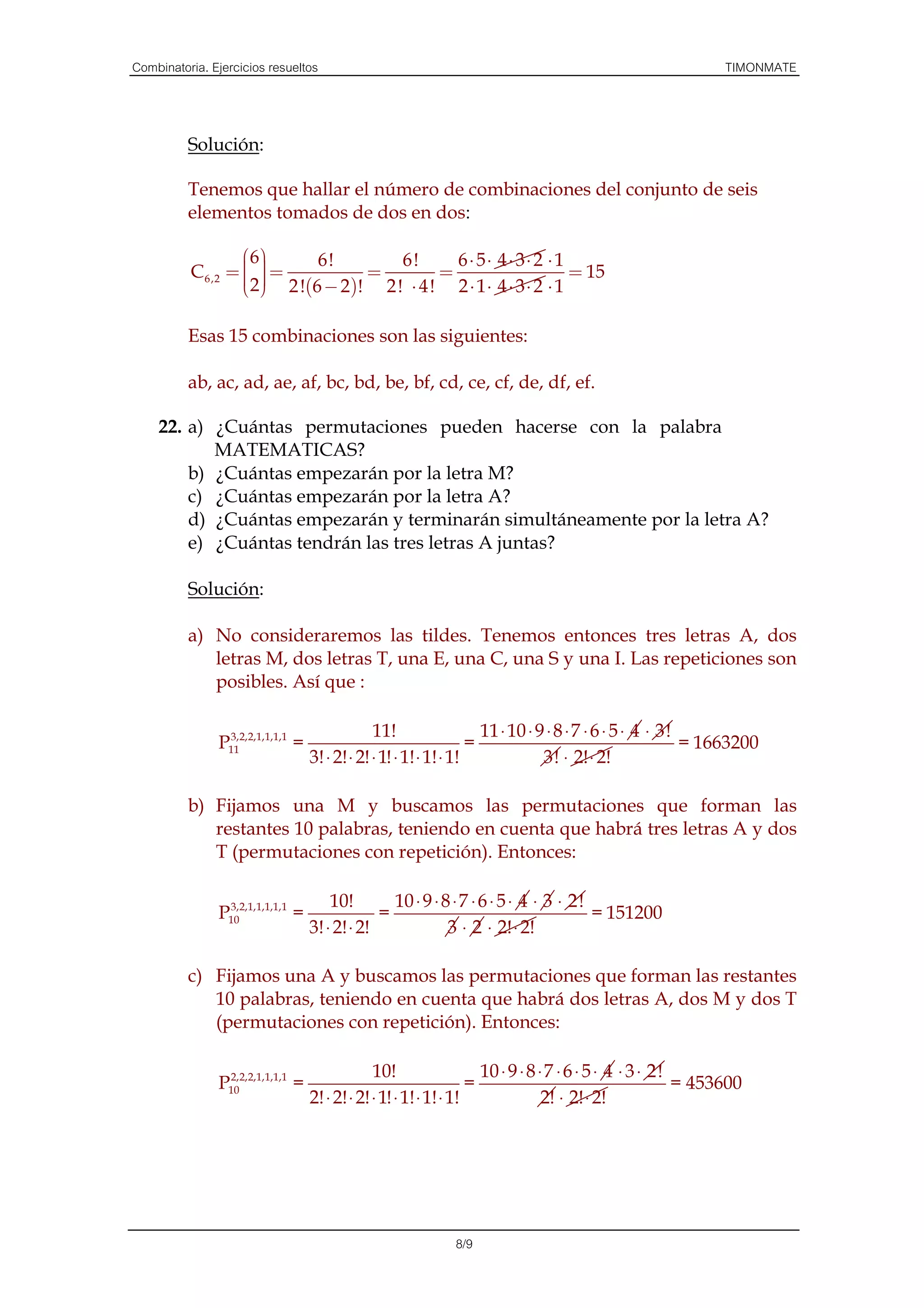 Combinatoria. Ejercicios resueltos                                                                           TIMONMATE



          Solución:

          Tenemos que hallar el número de combinaciones del conjunto de seis
          elementos tomados de dos en dos:

                   6      6!          6!      6 ⋅ 5⋅ 4 ⋅ 3⋅ 2 ⋅ 1
                   
          C 6,2 =   =
                      2 !(6 − 2 )! = 2! ⋅ 4! = 2 ⋅ 1 ⋅ 4 ⋅ 3 ⋅ 2 ⋅ 1 = 15
                   2
                   

          Esas 15 combinaciones son las siguientes:

          ab, ac, ad, ae, af, bc, bd, be, bf, cd, ce, cf, de, df, ef.

    22. a) ¿Cuántas permutaciones pueden hacerse con la palabra
           MATEMATICAS?
        b) ¿Cuántas empezarán por la letra M?
        c) ¿Cuántas empezarán por la letra A?
        d) ¿Cuántas empezarán y terminarán simultáneamente por la letra A?
        e) ¿Cuántas tendrán las tres letras A juntas?

          Solución:

          a) No consideraremos las tildes. Tenemos entonces tres letras A, dos
             letras M, dos letras T, una E, una C, una S y una I. Las repeticiones son
             posibles. Así que :

                3,2,2,1,1,1,1                  11!                   11 ⋅ 10 ⋅ 9 ⋅ 8 ⋅ 7 ⋅ 6 ⋅ 5 ⋅ 4 ⋅ 3!
               P11            =                                    =                                      = 1663200
                                  3! ⋅ 2! ⋅ 2! ⋅ 1! ⋅ 1! ⋅ 1! ⋅ 1!              3! ⋅ 2! ⋅ 2!

          b) Fijamos una M y buscamos las permutaciones que forman las
             restantes 10 palabras, teniendo en cuenta que habrá tres letras A y dos
             T (permutaciones con repetición). Entonces:

                3,2,1,1,1,1,1         10!        10 ⋅ 9 ⋅ 8 ⋅ 7 ⋅ 6 ⋅ 5 ⋅ 4 ⋅ 3 ⋅ 2!
               P10            =                =                                     = 151200
                                  3! ⋅ 2! ⋅ 2!             3 ⋅ 2 ⋅ 2! ⋅ 2!

          c) Fijamos una A y buscamos las permutaciones que forman las restantes
             10 palabras, teniendo en cuenta que habrá dos letras A, dos M y dos T
             (permutaciones con repetición). Entonces:

                2,2,2,1,1,1,1                  10!                   10 ⋅ 9 ⋅ 8 ⋅ 7 ⋅ 6 ⋅ 5 ⋅ 4 ⋅ 3 ⋅ 2!
               P10            =                                    =                                     = 453600
                                  2! ⋅ 2! ⋅ 2! ⋅ 1! ⋅ 1! ⋅ 1! ⋅ 1!               2! ⋅ 2! ⋅ 2!




                                                            8/9
 