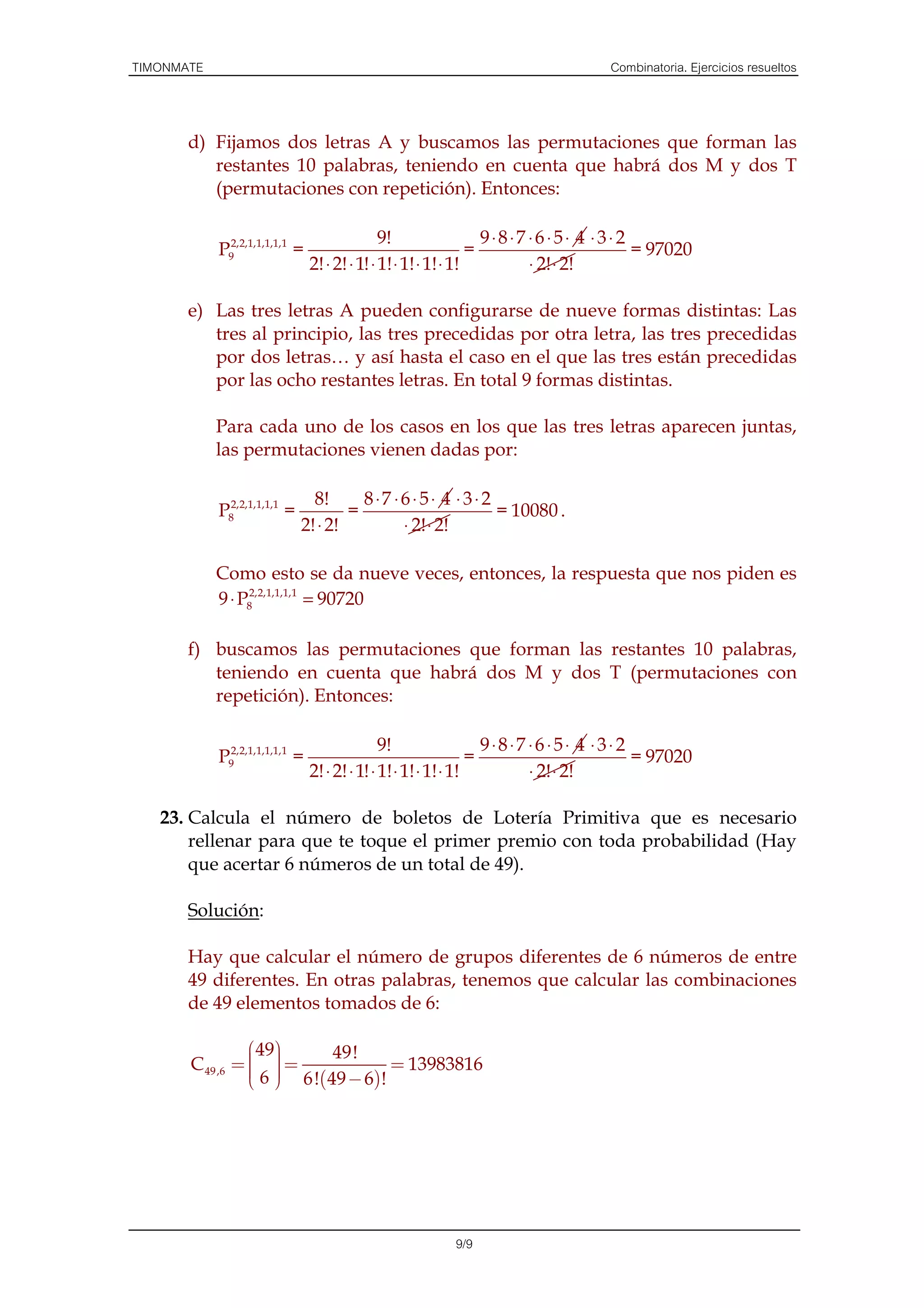 TIMONMATE                                                                       Combinatoria. Ejercicios resueltos



       d) Fijamos dos letras A y buscamos las permutaciones que forman las
          restantes 10 palabras, teniendo en cuenta que habrá dos M y dos T
          (permutaciones con repetición). Entonces:

                                               9!                  9⋅8⋅7 ⋅6⋅5⋅ 4 ⋅3⋅2
            P92,2,1,1,1,1,1 =                                    =                    = 97020
                                2! ⋅ 2! ⋅ 1! ⋅ 1! ⋅ 1! ⋅ 1! ⋅ 1!         ⋅ 2! ⋅ 2!

       e) Las tres letras A pueden configurarse de nueve formas distintas: Las
          tres al principio, las tres precedidas por otra letra, las tres precedidas
          por dos letras… y así hasta el caso en el que las tres están precedidas
          por las ocho restantes letras. En total 9 formas distintas.

            Para cada uno de los casos en los que las tres letras aparecen juntas,
            las permutaciones vienen dadas por:

                                8!      8⋅7 ⋅6 ⋅ 5⋅ 4 ⋅ 3⋅ 2
            P82,2,1,1,1,1 =           =                      = 10080 .
                              2! ⋅ 2!        ⋅ 2! ⋅ 2!

            Como esto se da nueve veces, entonces, la respuesta que nos piden es
            9 ⋅ P82,2,1,1,1,1 = 90720

       f) buscamos las permutaciones que forman las restantes 10 palabras,
          teniendo en cuenta que habrá dos M y dos T (permutaciones con
          repetición). Entonces:

                                               9!                  9⋅8⋅7 ⋅6⋅5⋅ 4 ⋅3⋅2
            P92,2,1,1,1,1,1 =                                    =                    = 97020
                                2! ⋅ 2! ⋅ 1! ⋅ 1! ⋅ 1! ⋅ 1! ⋅ 1!         ⋅ 2! ⋅ 2!

   23. Calcula el número de boletos de Lotería Primitiva que es necesario
       rellenar para que te toque el primer premio con toda probabilidad (Hay
       que acertar 6 números de un total de 49).

       Solución:

       Hay que calcular el número de grupos diferentes de 6 números de entre
       49 diferentes. En otras palabras, tenemos que calcular las combinaciones
       de 49 elementos tomados de 6:

                  49      49!
                  
       C 49 ,6 =   =
                     
                  6  6!( 49 − 6)!
                     
                                    = 13983816
                 




                                                       9/9
 