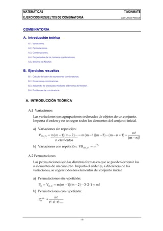 MATEMÁTICAS TIMONMATE
EJERCICIOS RESUELTOS DE COMBINATORIA Juan Jesús Pascual
1/9
COMBINATORIA
A. Introducción teórica
A.1. Variaciones.
A.2. Permutaciones.
A.3. Combinaciones.
A.4. Propiedades de los números combinatorios.
A.5. Binomio de Newton.
B. Ejercicios resueltos
B.1. Cálculo del valor de expresiones combinatorias.
B.2. Ecuaciones combinatorias.
B.3. desarrollo de productos mediante el binomio de Newton.
B.4. Problemas de combinatoria.
A. INTRODUCCIÓN TEÓRICA
A.1 Variaciones:
Las variaciones son agrupaciones ordenadas de objetos de un conjunto.
Importa el orden y no se cogen todos los elementos del conjunto inicial.
a) Variaciones sin repetición:
( )( ) ( )( ) ( )
( )
m!
V m m 1 m 2 m m 1 m 2 m n 1m,n m n !
n elementos
= − − ⋅⋅⋅= − − ⋅⋅⋅ − + =
−
b) Variaciones con repetición: nVR mm,n =
A.2 Permutaciones
Las permutaciones son las distintas formas en que se pueden ordenar los
n elementos de un conjunto. Importa el orden y, a diferencia de las
variaciones, se cogen todos los elementos del conjunto inicial.
a) Permutaciones sin repetición:
( )( )m m,mP V m m 1 m 2 3 2 1 m!= = − − ⋅⋅⋅ ⋅ ⋅ =
b) Permutaciones con repetición:
r,s,t...
m
m!
P =
r! s! t! ....⋅ ⋅ ⋅
 