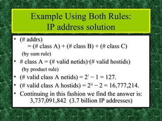 Example Using Both Rules:
           IP address solution
• (# addrs)
     = (# class A) + (# class B) + (# class C)
    (by sum rule)
• # class A = (# valid netids)·(# valid hostids)
    (by product rule)
•   (# valid class A netids) = 27 − 1 = 127.
•   (# valid class A hostids) = 224 − 2 = 16,777,214.
•   Continuing in this fashion we find the answer is:
        3,737,091,842 (3.7 billion IP addresses)

                                                 15
 
