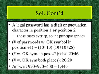 Sol. Cont’d
• A legal password has a digit or puctuation
  character in position 1 or position 2.
  – These cases overlap, so the principle applies.
• (# of passwords w. OK symbol in
  position #1) = (10+10)·(10+10+26)
• (# w. OK sym. in pos. #2): also 20·46
• (# w. OK sym both places): 20·20
• Answer: 920+920−400 = 1,440
                                             19
 