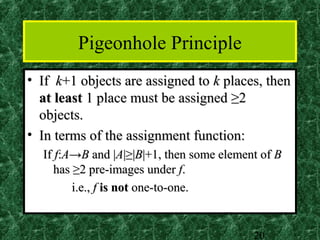 Pigeonhole Principle
• If k+1 objects are assigned to k places, then
  at least 1 place must be assigned ≥2
  objects.
• In terms of the assignment function:
  If f:A→B and |A|≥|B|+1, then some element of B
     has ≥2 pre-images under f.
         i.e., f is not one-to-one.


                                          20
 