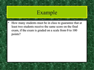 Example
• How many students must be in class to guarantee that at
  least two students receive the same score on the final
  exam, if the exam is graded on a scale from 0 to 100
  points?




                                                   21
 