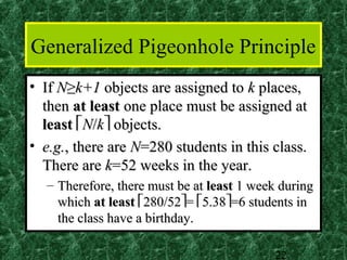 Generalized Pigeonhole Principle
• If N≥k+1 objects are assigned to k places,
  then at least one place must be assigned at
  least N/k objects.
• e.g., there are N=280 students in this class.
  There are k=52 weeks in the year.
  – Therefore, there must be at least 1 week during
    which at least 280/52= 5.38=6 students in
    the class have a birthday.

                                           22
 