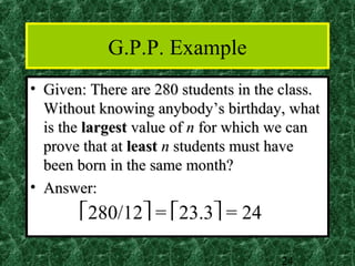 G.P.P. Example
• Given: There are 280 students in the class.
  Without knowing anybody’s birthday, what
  is the largest value of n for which we can
  prove that at least n students must have
  been born in the same month?
• Answer:
       280/12 = 23.3 = 24

                                      24
 