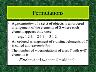 Permutations
• A permutation of a set S of objects is an ordered
  arrangement of the elements of S where each
  element appears only once:
       e.g., 1 2 3, 2 1 3, 3 1 2
• An ordered arrangement of r distinct elements of S
  is called an r-permutation.
• The number of r-permutations of a set S with n=|S|
  elements is
        P(n,r) = n(n−1)…(n−r+1) = n!/(n−r)!

                                            26
 