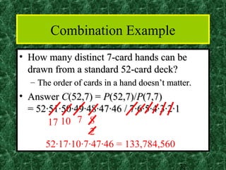 Combination Example
• How many distinct 7-card hands can be
  drawn from a standard 52-card deck?
  – The order of cards in a hand doesn’t matter.
• Answer C(52,7) = P(52,7)/P(7,7)
  = 52·51·50·49·48·47·46 / 7·6·5·4·3·2·1
       17 10 7 8
                 2
      52·17·10·7·47·46 = 133,784,560

                                            32
 