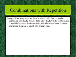 Combinations with Repetition
Example: How many ways are there to select 5 bills from a cash box
   containing $1 bills, $2 bills, $5 bills, $10 bills, $20 bills, $50 bills, and
   $100 bills? Assume that the order in which bills are chosen does not
   matter and there are at least 5 bills of each type.




                                                                    37
 
