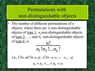 Permutations with
       non-distinguishable objects
• The number of different permutations of n
  objects, where there are n1 non-distinguishable
  objects of type 1, n2 non-distinguishable objects
  of type 2, …, and nk non-distinguishable objects
  of type k, is
                          n!
                     n1 !n2 !...nk !
  i.e., C(n, n)C(n- n1, n)…C(n- n1 n2-…- nk −, nk)
              1          2       -           1


                  n1 + n2 + ... + nk = n
                                                     41
 