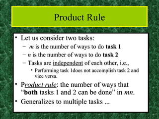 Product Rule
• Let us consider two tasks:
  –   m is the number of ways to do task 1
  –   n is the number of ways to do task 2
  –   Tasks are independent of each other, i.e.,
       • Performing task 1does not accomplish task 2 and
         vice versa.
• Product rule: the number of ways that
  “both tasks 1 and 2 can be done” in mn.
• Generalizes to multiple tasks ...

                                                  6
 