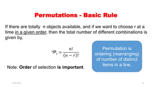 Permutations - Basic Rule
If there are totally n objects available, and if we want to choose r at a
time in a given order, then the total number of different combinations is
given by,
nPr =
𝑛!
𝑛 − 𝑟 !
Note: Order of selection is important.
Permutation is
ordering (rearranging)
of number of distinct
items in a line.
19-05-2021 10
 