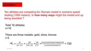 Question
Ten athletes are competing for Olympic medal in womens speed
skating (1000 meters). In how many ways might the medal end up
being awarded ?
Total 10 athletes
n=10
There are three medals: gold, silver, bronze
r=3
nPr =
𝑛!
𝑛−𝑟 !
=
10!
10−3 !
=
10!
7 !
=
1𝑥2𝑥3𝑥4𝑥5𝑥6𝑥7𝑥8𝑥9𝑥10
1𝑥2𝑥3𝑥4𝑥5𝑥6𝑥7
= 720
19-05-2021 11
 